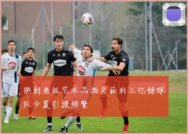 热刺老板艺术品拍卖获利三亿镑球队今夏引援频繁