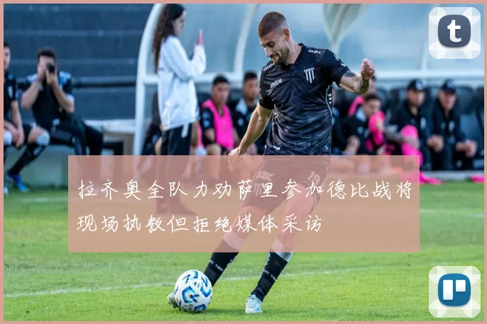 拉齐奥全队力劝萨里参加德比战将现场执教但拒绝媒体采访