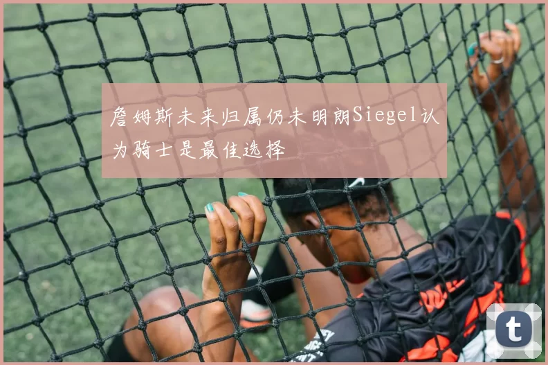詹姆斯未来归属仍未明朗Siegel认为骑士是最佳选择