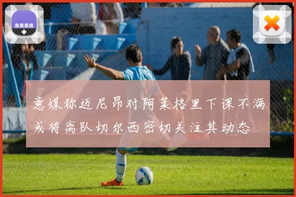 意媒称迈尼昂对阿莱格里下课不满或将离队切尔西密切关注其动态