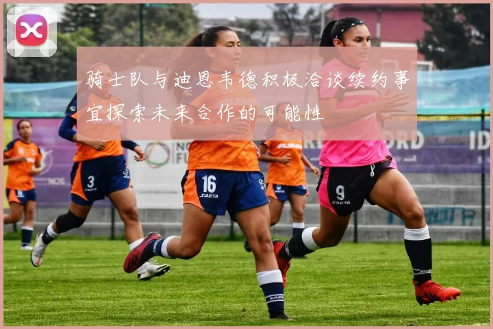 骑士队与迪恩韦德积极洽谈续约事宜探索未来合作的可能性