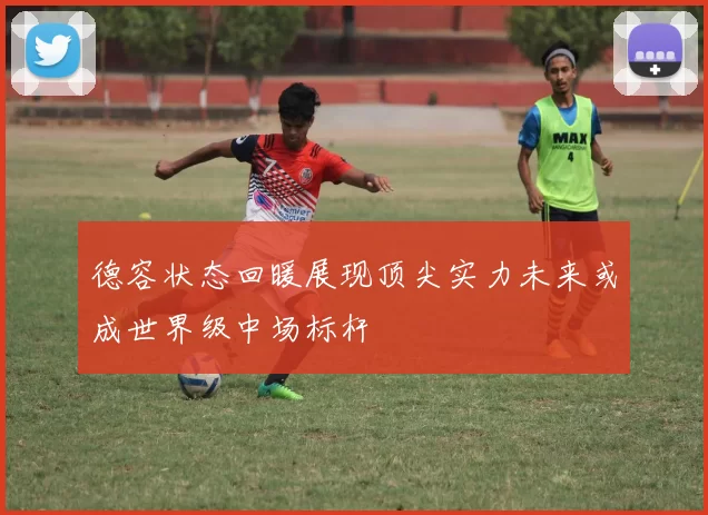 德容状态回暖展现顶尖实力未来或成世界级中场标杆