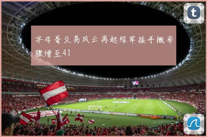 字母哥交易风云再起绿军接手概率骤增至41