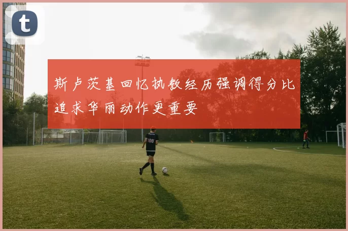 斯卢茨基回忆执教经历强调得分比追求华丽动作更重要