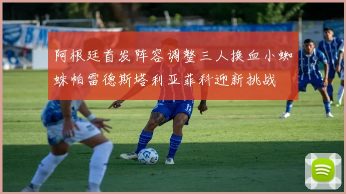阿根廷首发阵容调整三人换血小蜘蛛帕雷德斯塔利亚菲科迎新挑战