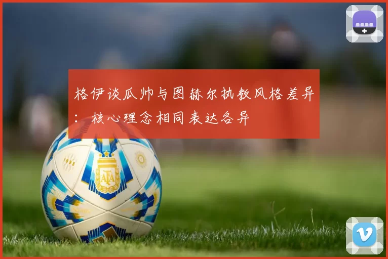 格伊谈瓜帅与图赫尔执教风格差异：核心理念相同表达各异