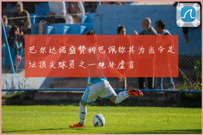 巴尔达诺盛赞姆巴佩称其为当今足坛顶尖球员之一绝非虚言