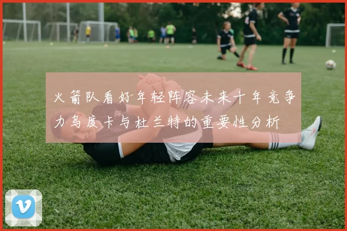 火箭队看好年轻阵容未来十年竞争力乌度卡与杜兰特的重要性分析