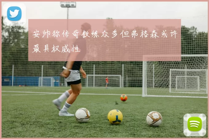 安帅称传奇教练众多但弗格森或许最具权威性