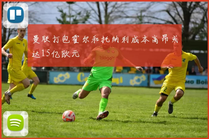 曼联打包霍尔和托纳利成本高昂或达15亿欧元
