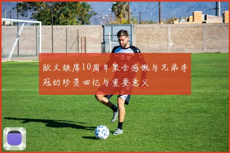 欧文缺席10周年聚会感慨与兄弟夺冠的珍贵回忆与重要意义