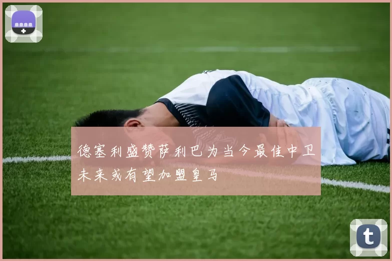 德塞利盛赞萨利巴为当今最佳中卫未来或有望加盟皇马