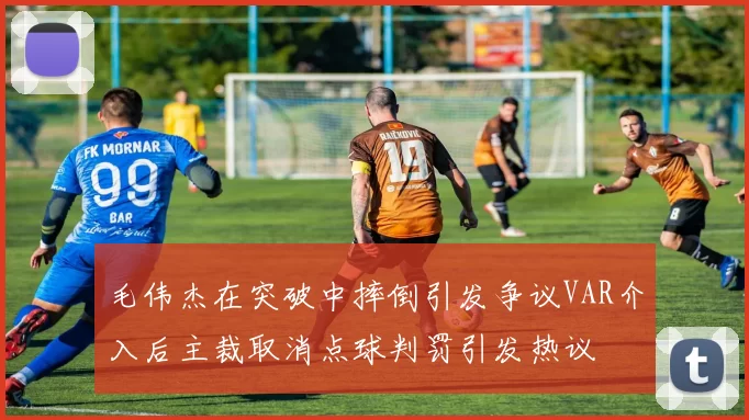 毛伟杰在突破中摔倒引发争议VAR介入后主裁取消点球判罚引发热议