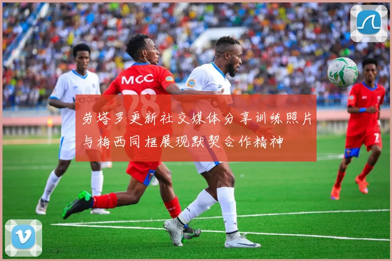 劳塔罗更新社交媒体分享训练照片与梅西同框展现默契合作精神