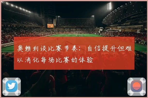 奥赖利谈比赛节奏:自信提升但难以消化每场比赛的体验