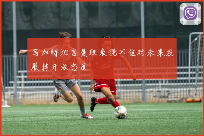 乌加特坦言曼联表现不佳对未来发展持开放态度
