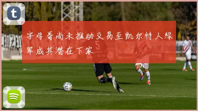 字母哥尚未推动交易至凯尔特人绿军成其潜在下家