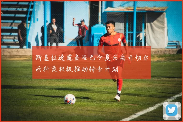 斯基拉透露查洛巴今夏或离开切尔西科莫积极推动转会计划