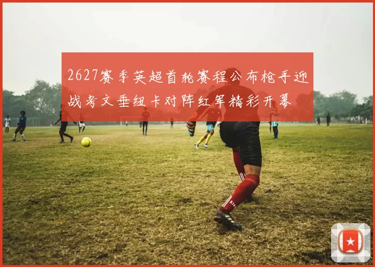 2627赛季英超首轮赛程公布枪手迎战考文垂纽卡对阵红军精彩开幕