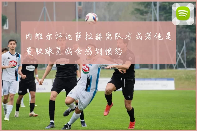 内维尔评论萨拉赫离队方式若他是曼联球员我会感到愤怒