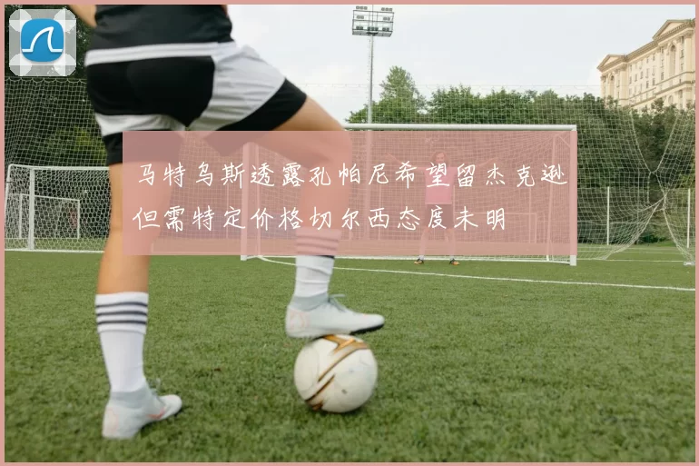 马特乌斯透露孔帕尼希望留杰克逊但需特定价格切尔西态度未明