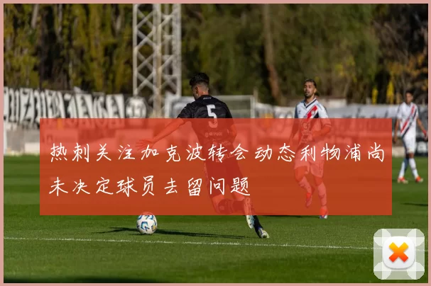 热刺关注加克波转会动态利物浦尚未决定球员去留问题