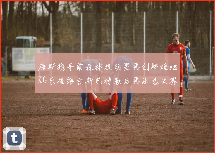 唐斯携手前森林狼明星再创辉煌继KG乐福维金斯巴特勒后再进总决赛