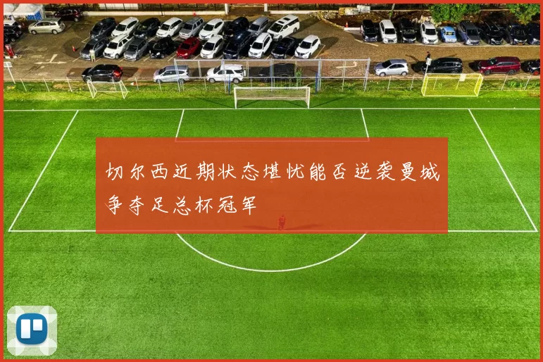 切尔西近期状态堪忧能否逆袭曼城争夺足总杯冠军