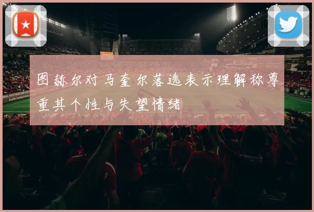 图赫尔对马奎尔落选表示理解称尊重其个性与失望情绪